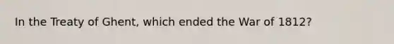 In the Treaty of Ghent, which ended the War of 1812?