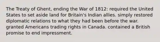 The Treaty of Ghent, ending the War of 1812: required the United States to set aside land for Britain's Indian allies. simply restored diplomatic relations to what they had been before the war. granted Americans trading rights in Canada. contained a British promise to end impressment.