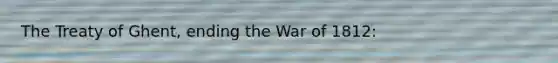 The Treaty of Ghent, ending the War of 1812: