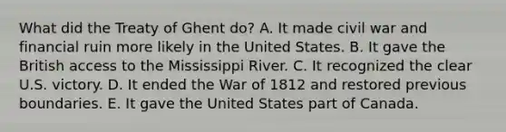 What did the Treaty of Ghent do? A. It made civil war and financial ruin more likely in the United States. B. It gave the British access to the Mississippi River. C. It recognized the clear U.S. victory. D. It ended the War of 1812 and restored previous boundaries. E. It gave the United States part of Canada.