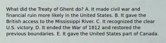 What did the Treaty of Ghent do? A. It made civil war and financial ruin more likely in the United States. B. It gave the British access to the Mississippi River. C. It recognized the clear U.S. victory. D. It ended the War of 1812 and restored the previous boundaries. E. It gave the United States part of Canada.