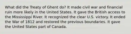 What did the Treaty of Ghent do? It made civil war and financial ruin more likely in the United States. It gave the British access to the Mississippi River. It recognized the clear U.S. victory. It ended the War of 1812 and restored the previous boundaries. It gave the United States part of Canada.