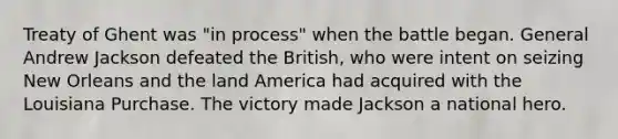 Treaty of Ghent was "in process" when the battle began. General Andrew Jackson defeated the British, who were intent on seizing New Orleans and the land America had acquired with the Louisiana Purchase. The victory made Jackson a national hero.