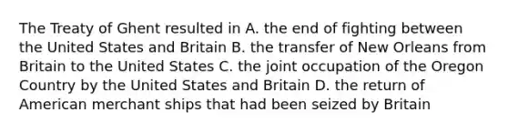 The Treaty of Ghent resulted in A. the end of fighting between the United States and Britain B. the transfer of New Orleans from Britain to the United States C. the joint occupation of the Oregon Country by the United States and Britain D. the return of American merchant ships that had been seized by Britain