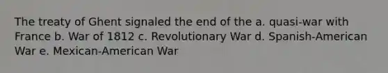 The treaty of Ghent signaled the end of the a. quasi-war with France b. War of 1812 c. Revolutionary War d. Spanish-American War e. Mexican-American War