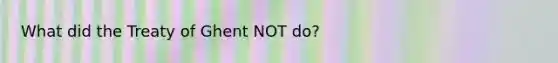 What did the Treaty of Ghent NOT do?
