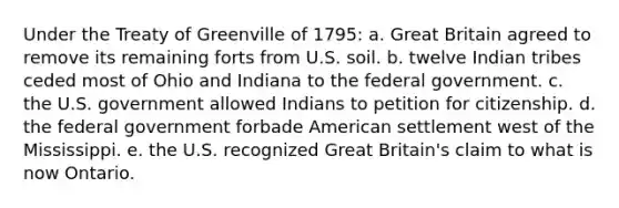 Under the Treaty of Greenville of 1795: a. Great Britain agreed to remove its remaining forts from U.S. soil. b. twelve Indian tribes ceded most of Ohio and Indiana to the federal government. c. the U.S. government allowed Indians to petition for citizenship. d. the federal government forbade American settlement west of the Mississippi. e. the U.S. recognized Great Britain's claim to what is now Ontario.