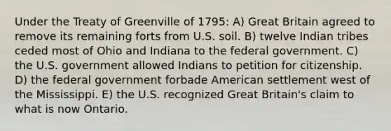 Under the Treaty of Greenville of 1795: A) Great Britain agreed to remove its remaining forts from U.S. soil. B) twelve Indian tribes ceded most of Ohio and Indiana to the federal government. C) the U.S. government allowed Indians to petition for citizenship. D) the federal government forbade American settlement west of the Mississippi. E) the U.S. recognized Great Britain's claim to what is now Ontario.