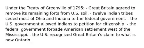 Under the Treaty of Greenville of 1795: - Great Britain agreed to remove its remaining forts from U.S. soil. - twelve Indian tribes ceded most of Ohio and Indiana to the federal government. - the U.S. government allowed Indians to petition for citizenship. - the federal government forbade American settlement west of the Mississippi. - the U.S. recognized Great Britain's claim to what is now Ontario.