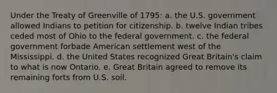 Under the Treaty of Greenville of 1795: a. the U.S. government allowed Indians to petition for citizenship. b. twelve Indian tribes ceded most of Ohio to the federal government. c. the federal government forbade American settlement west of the Mississippi. d. the United States recognized Great Britain's claim to what is now Ontario. e. Great Britain agreed to remove its remaining forts from U.S. soil.