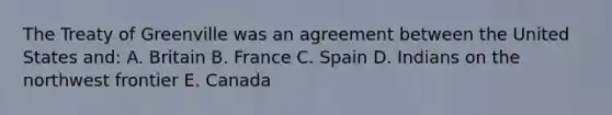 The Treaty of Greenville was an agreement between the United States and: A. Britain B. France C. Spain D. Indians on the northwest frontier E. Canada