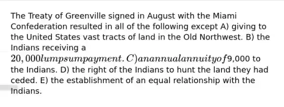 The Treaty of Greenville signed in August with the Miami Confederation resulted in all of the following except A) giving to the United States vast tracts of land in the Old Northwest. B) the Indians receiving a 20,000 lump sum payment. C) an annual annuity of9,000 to the Indians. D) the right of the Indians to hunt the land they had ceded. E) the establishment of an equal relationship with the Indians.