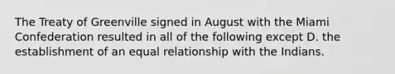 The Treaty of Greenville signed in August with the Miami Confederation resulted in all of the following except D. the establishment of an equal relationship with the Indians.