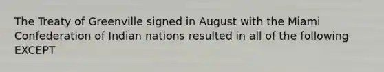 The Treaty of Greenville signed in August with the Miami Confederation of Indian nations resulted in all of the following EXCEPT