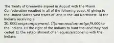 The Treaty of Greenville signed in August with the Miami Confederation resulted in all of the following ecept A) giving to the United States vast tracts of land in the Old Northwest. B) the Indians receiving a 20,000 lump sum payment. C) an annual annuity of9,000 to the Indians. D) the right of the Indians to hunt the land they had ceded. E) the establishment of an equal relationship with the Indians