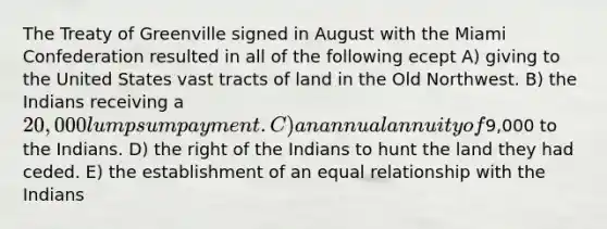 The Treaty of Greenville signed in August with the Miami Confederation resulted in all of the following ecept A) giving to the United States vast tracts of land in the Old Northwest. B) the Indians receiving a 20,000 lump sum payment. C) an annual annuity of9,000 to the Indians. D) the right of the Indians to hunt the land they had ceded. E) the establishment of an equal relationship with the Indians