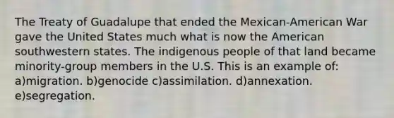 The Treaty of Guadalupe that ended the Mexican-American War gave the United States much what is now the American southwestern states. The indigenous people of that land became minority-group members in the U.S. This is an example of: a)migration. b)genocide c)assimilation. d)annexation. e)segregation.