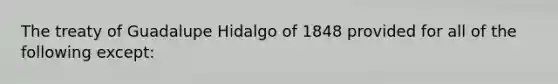 The treaty of Guadalupe Hidalgo of 1848 provided for all of the following except: