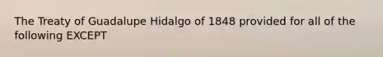 The Treaty of Guadalupe Hidalgo of 1848 provided for all of the following EXCEPT