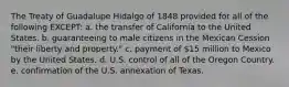 The Treaty of Guadalupe Hidalgo of 1848 provided for all of the following EXCEPT: a. the transfer of California to the United States. b. guaranteeing to male citizens in the Mexican Cession "their liberty and property." c. payment of 15 million to Mexico by the United States. d. U.S. control of all of the Oregon Country. e. confirmation of the U.S. annexation of Texas.