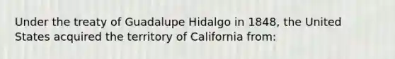 Under the treaty of Guadalupe Hidalgo in 1848, the United States acquired the territory of California from: