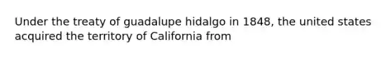 Under the treaty of guadalupe hidalgo in 1848, the united states acquired the territory of California from