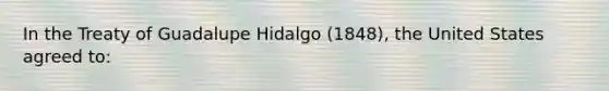 In the Treaty of Guadalupe Hidalgo (1848), the United States agreed to: