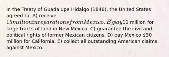 In the Treaty of Guadalupe Hidalgo (1848), the United States agreed to: A) receive 15 million in reparations from Mexico. B) pay10 million for large tracts of land in New Mexico. C) guarantee the civil and political rights of former Mexican citizens. D) pay Mexico 30 million for California. E) collect all outstanding American claims against Mexico.