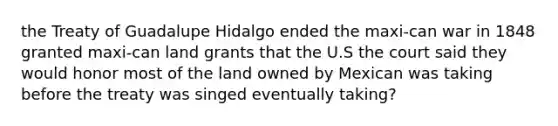 the Treaty of Guadalupe Hidalgo ended the maxi-can war in 1848 granted maxi-can land grants that the U.S the court said they would honor most of the land owned by Mexican was taking before the treaty was singed eventually taking?