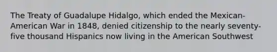 The Treaty of Guadalupe Hidalgo, which ended the Mexican-American War in 1848, denied citizenship to the nearly seventy-five thousand Hispanics now living in the American Southwest