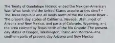 The Treaty of Guadalupe Hidalgo ended the Mexican-American War. What lands did the United States acquire at this time? * -The Texas Republic and all lands north of the Rio Grande River -The present-day states of California, Nevada, Utah, most of Arizona and New Mexico, and parts of Colorado, Wyoming, and the area claimed by Texas north of the Rio Grande -The present-day states of Oregon, Washington, Idaho and Montana -The southern parts of present-day Arizona and New Mexico