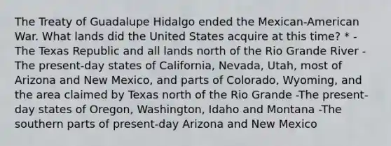 The Treaty of Guadalupe Hidalgo ended the Mexican-American War. What lands did the United States acquire at this time? * -The Texas Republic and all lands north of the Rio Grande River -The present-day states of California, Nevada, Utah, most of Arizona and New Mexico, and parts of Colorado, Wyoming, and the area claimed by Texas north of the Rio Grande -The present-day states of Oregon, Washington, Idaho and Montana -The southern parts of present-day Arizona and New Mexico