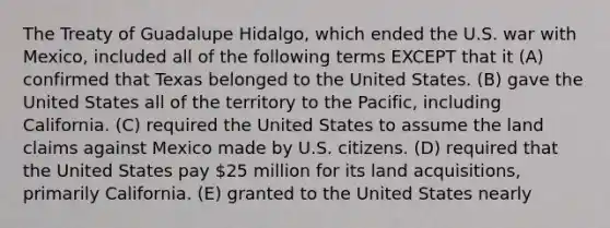 The Treaty of Guadalupe Hidalgo, which ended the U.S. war with Mexico, included all of the following terms EXCEPT that it (A) confirmed that Texas belonged to the United States. (B) gave the United States all of the territory to the Pacific, including California. (C) required the United States to assume the land claims against Mexico made by U.S. citizens. (D) required that the United States pay 25 million for its land acquisitions, primarily California. (E) granted to the United States nearly