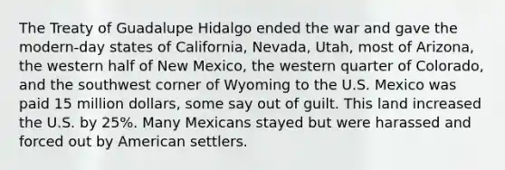 The Treaty of Guadalupe Hidalgo ended the war and gave the modern-day states of California, Nevada, Utah, most of Arizona, the western half of New Mexico, the western quarter of Colorado, and the southwest corner of Wyoming to the U.S. Mexico was paid 15 million dollars, some say out of guilt. This land increased the U.S. by 25%. Many Mexicans stayed but were harassed and forced out by American settlers.