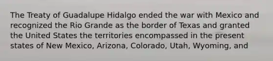 The Treaty of Guadalupe Hidalgo ended the war with Mexico and recognized the Rio Grande as the border of Texas and granted the United States the territories encompassed in the present states of New Mexico, Arizona, Colorado, Utah, Wyoming, and