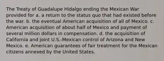 The Treaty of Guadalupe Hidalgo ending the Mexican War provided for a. a return to the status quo that had existed before the war. b. the eventual American acquisition of all of Mexico. c. American acquisition of about half of Mexico and payment of several million dollars in compensation. d. the acquisition of California and joint U.S.-Mexican control of Arizona and New Mexico. e. American guarantees of fair treatment for the Mexican citizens annexed by the United States.