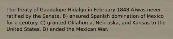 The Treaty of Guadalupe Hidalgo in February 1848 A)was never ratified by the Senate. B) ensured Spanish domination of Mexico for a century. C) granted Oklahoma, Nebraska, and Kansas to the United States. D) ended the Mexican War.