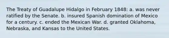 The Treaty of Guadalupe Hidalgo in February 1848: a. was never ratified by the Senate. b. insured Spanish domination of Mexico for a century. c. ended the Mexican War. d. granted Oklahoma, Nebraska, and Kansas to the United States.