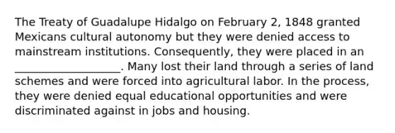 The Treaty of Guadalupe Hidalgo on February 2, 1848 granted Mexicans cultural autonomy but they were denied access to mainstream institutions. Consequently, they were placed in an ___________________. Many lost their land through a series of land schemes and were forced into agricultural labor. In the process, they were denied equal educational opportunities and were discriminated against in jobs and housing.