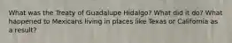 What was the Treaty of Guadalupe Hidalgo? What did it do? What happened to Mexicans living in places like Texas or California as a result?