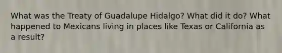 What was the Treaty of Guadalupe Hidalgo? What did it do? What happened to Mexicans living in places like Texas or California as a result?