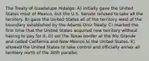 The Treaty of Guadalupe Hidalgo: A) initially gave the United States most of Mexico, but the U.S. Senate refused to take all the territory. B) gave the United States all of the territory west of the boundary established by the Adams-Oniz Treaty. C) marked the first time that the United States acquired new territory without having to pay for it. D) set the Texas border at the Rio Grande and ceded California and New Mexico to the United States. E) allowed the United States to take control and officially annex all territory north of the 30th parallel.