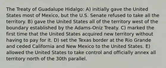 The Treaty of Guadalupe Hidalgo: A) initially gave the United States most of Mexico, but the U.S. Senate refused to take all the territory. B) gave the United States all of the territory west of the boundary established by the Adams-Oniz Treaty. C) marked the first time that the United States acquired new territory without having to pay for it. D) set the Texas border at the Rio Grande and ceded California and New Mexico to the United States. E) allowed the United States to take control and officially annex all territory north of the 30th parallel.