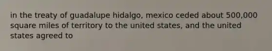 in the treaty of guadalupe hidalgo, mexico ceded about 500,000 square miles of territory to the united states, and the united states agreed to