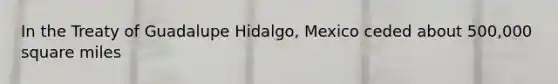 In the Treaty of Guadalupe Hidalgo, Mexico ceded about 500,000 square miles