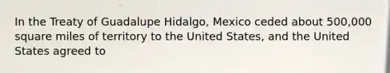 In the Treaty of Guadalupe Hidalgo, Mexico ceded about 500,000 square miles of territory to the United States, and the United States agreed to