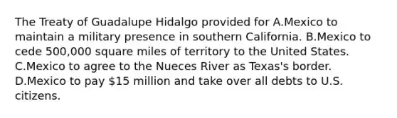 The Treaty of Guadalupe Hidalgo provided for A.Mexico to maintain a military presence in southern California. B.Mexico to cede 500,000 square miles of territory to the United States. C.Mexico to agree to the Nueces River as Texas's border. D.Mexico to pay 15 million and take over all debts to U.S. citizens.