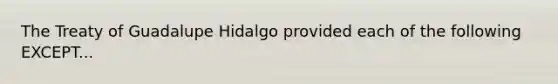 The Treaty of Guadalupe Hidalgo provided each of the following EXCEPT...