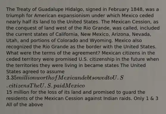 The Treaty of Guadalupe Hidalgo, signed in February 1848, was a triumph for American expansionism under which Mexico ceded nearly half its land to the United States. The Mexican Cession, as the conquest of land west of the Rio Grande, was called, included the current states of California, New Mexico, Arizona, Nevada, Utah, and portions of Colorado and Wyoming. Mexico also recognized the Rio Grande as the border with the United States. What were the terms of the agreement? Mexican citizens in the ceded territory were promised U.S. citizenship in the future when the territories they were living in became states The United States agreed to assume 3.35 million worth of Mexican debts owed to U.S. citizens The U.S. paid Mexico15 million for the loss of its land and promised to guard the residents of the Mexican Cession against Indian raids. Only 1 & 3 All of the above