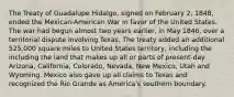 The Treaty of Guadalupe Hidalgo, signed on February 2, 1848, ended the Mexican-American War in favor of the United States. The war had begun almost two years earlier, in May 1846, over a territorial dispute involving Texas. The treaty added an additional 525,000 square miles to United States territory, including the including the land that makes up all or parts of present-day Arizona, California, Colorado, Nevada, New Mexico, Utah and Wyoming. Mexico also gave up all claims to Texas and recognized the Rio Grande as America's southern boundary.